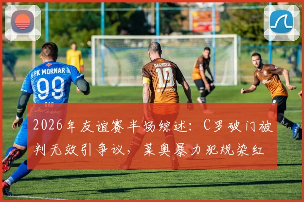2026年友谊赛半场综述：C罗破门被判无效引争议，莱奥暴力犯规染红，葡萄牙暂平智利