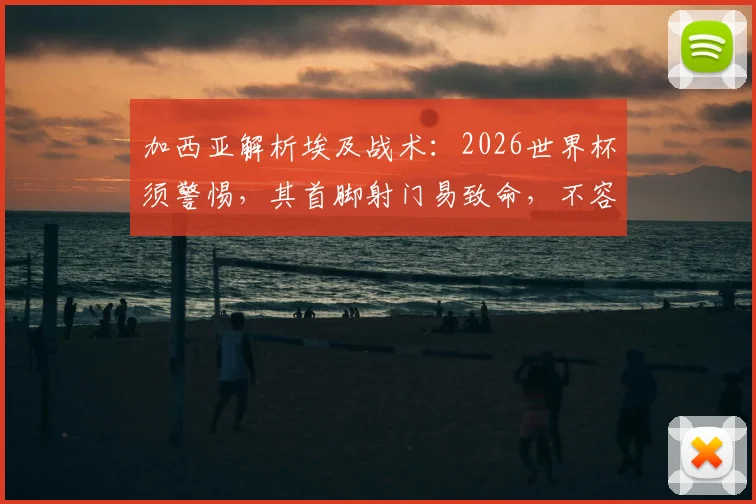 加西亚解析埃及战术:2026世界杯须警惕,其首脚射门易致命,不容领先