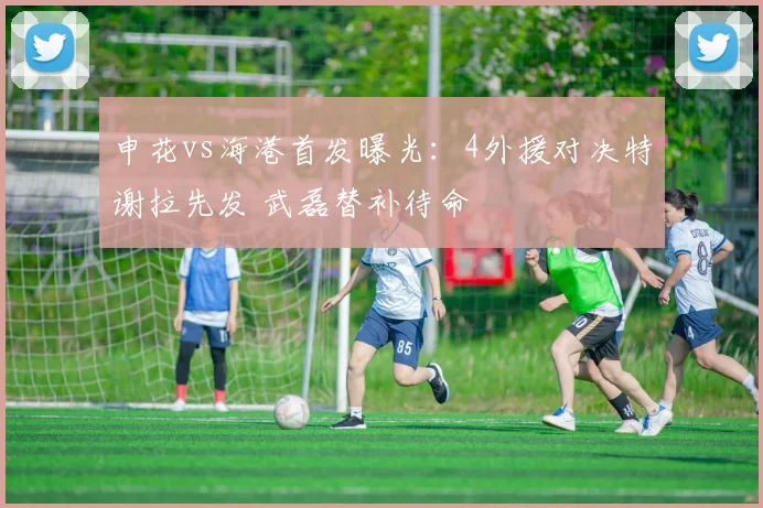 申花vs海港首发曝光：4外援对决特谢拉先发 武磊替补待命
