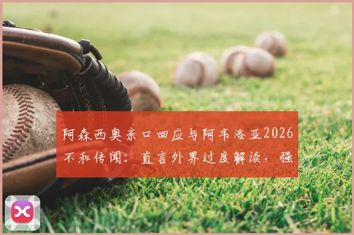 阿森西奥亲口回应与阿韦洛亚2026不和传闻:直言外界过度解读,强调尊重主帅是底线