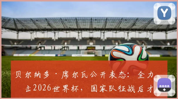 贝尔纳多·席尔瓦公开表态：全力冲击2026世界杯，国家队征战后才规划俱乐部未来去向