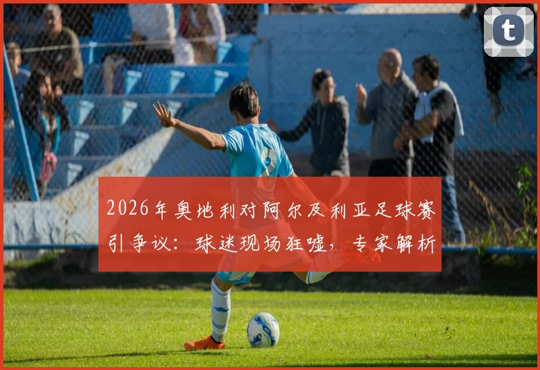 2026年奥地利对阿尔及利亚足球赛引争议：球迷现场狂嘘，专家解析比赛节奏与战术选择