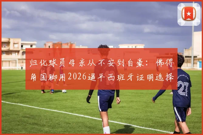 归化球员母亲从不安到自豪：佛得角国脚用2026逼平西班牙证明选择，值了！