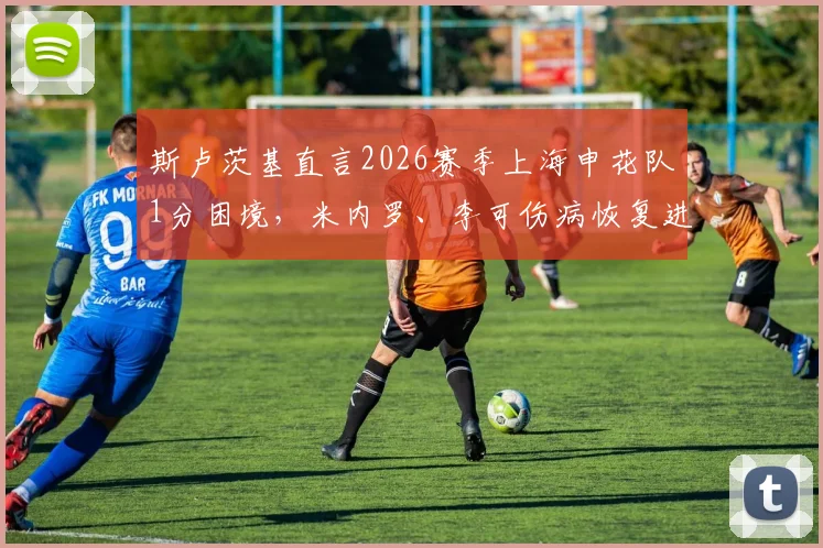 斯卢茨基直言2026赛季上海申花队1分困境，米内罗、李可伤病恢复进度与球队未来策略分析