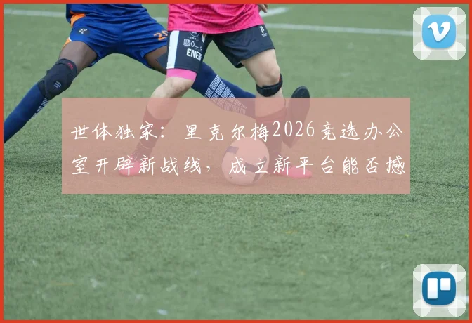世体独家：里克尔梅2026竞选办公室开辟新战线，成立新平台能否撼动弗洛伦蒂诺？