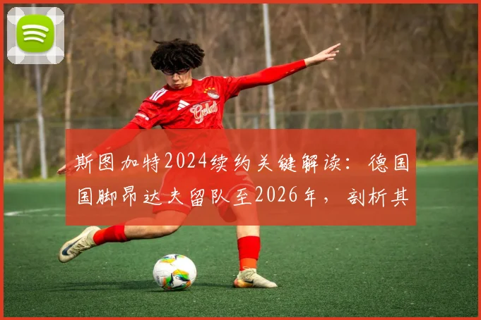 斯图加特2024续约关键解读：德国国脚昂达夫留队至2026年，剖析其年薪、合同细节及对球队阵容影响