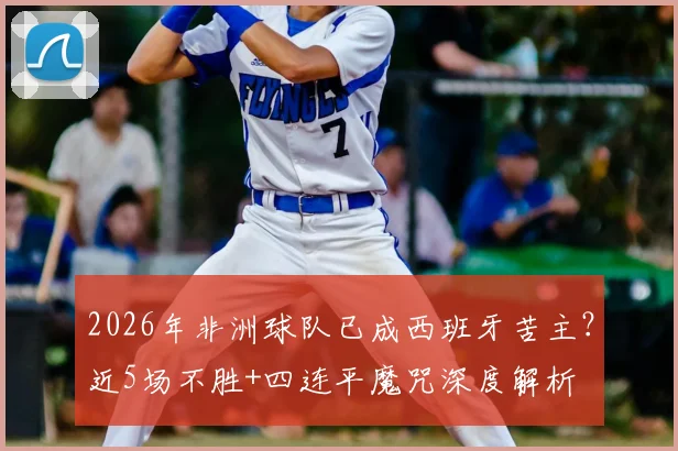 2026年非洲球队已成西班牙苦主?近5场不胜+四连平魔咒深度解析