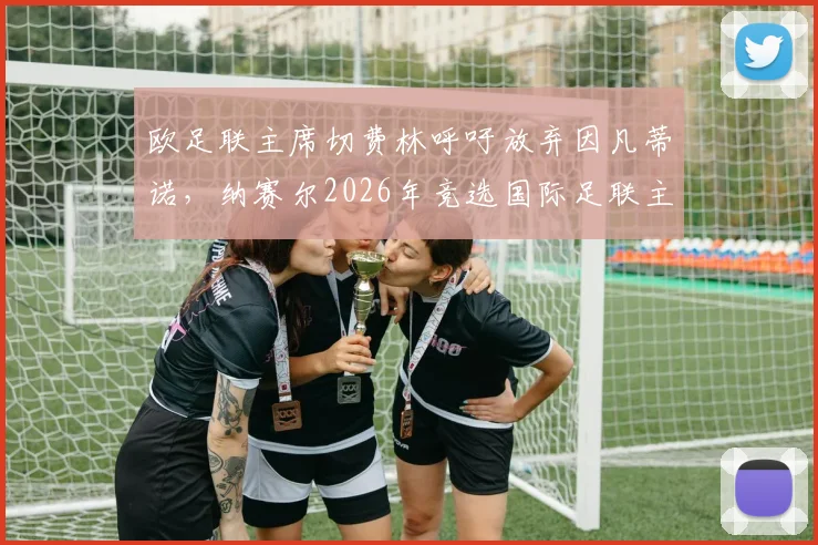 欧足联主席切费林呼吁放弃因凡蒂诺，纳赛尔2026年竞选国际足联主席前景分析