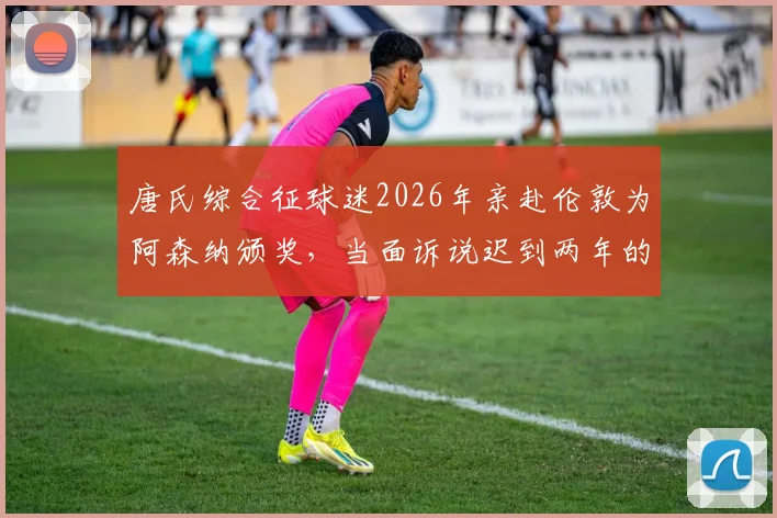 唐氏综合征球迷2026年亲赴伦敦为阿森纳颁奖，当面诉说迟到两年的感人答案背后故事