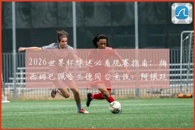 2026世界杯球迷必看观赛指南：梅西姆巴佩哈兰德同台竞技，阿根廷法国冲击连胜锁定出线名额