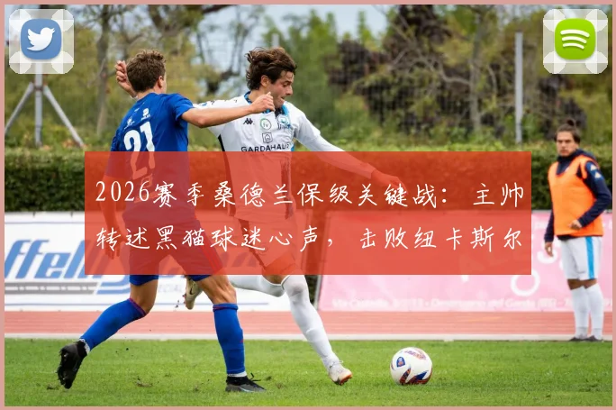 2026赛季桑德兰保级关键战：主帅转述黑猫球迷心声，击败纽卡斯尔比什么都重要