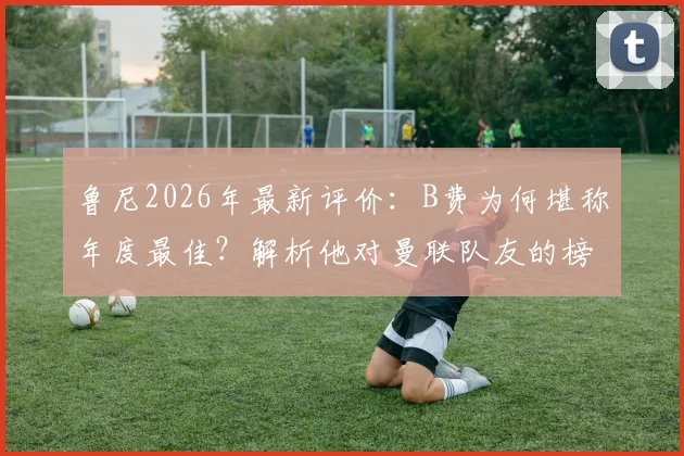 鲁尼2026年最新评价：B费为何堪称年度最佳？解析他对曼联队友的榜样领导力