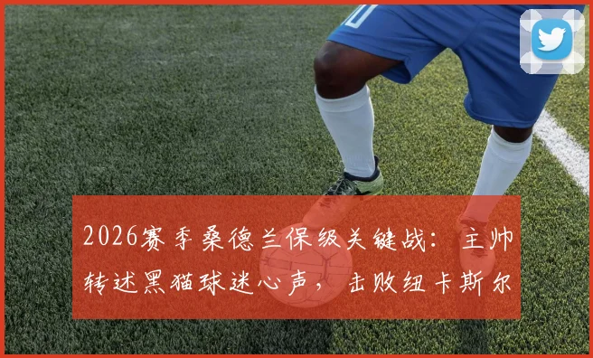 2026赛季桑德兰保级关键战：主帅转述黑猫球迷心声，击败纽卡斯尔比什么都重要