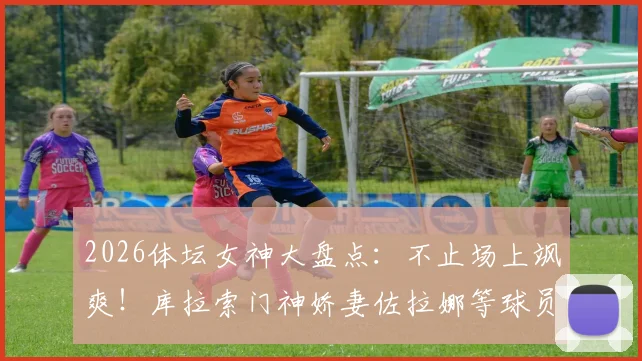 2026体坛女神大盘点：不止场上飒爽！库拉索门神娇妻佐拉娜等球员伴侣风采全览