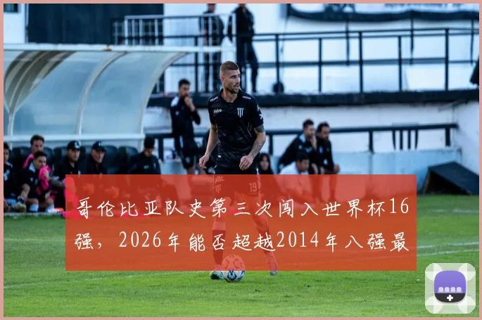 哥伦比亚队史第三次闯入世界杯16强，2026年能否超越2014年八强最佳战绩？深度回顾与前景展望