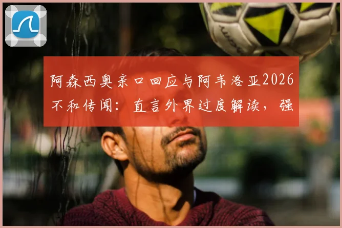阿森西奥亲口回应与阿韦洛亚2026不和传闻：直言外界过度解读，强调尊重主帅是底线