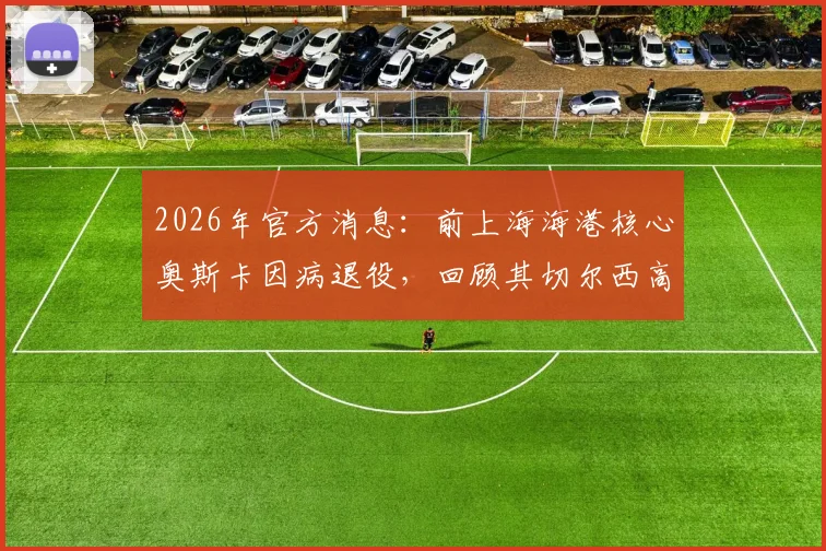 2026年官方消息：前上海海港核心奥斯卡因病退役，回顾其切尔西高光与中超生涯，解析真实退役原因与现状