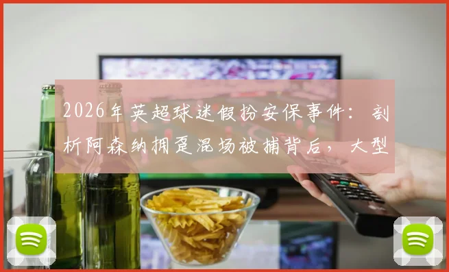 2026年英超球迷假扮安保事件:剖析阿森纳拥趸混场被捕背后,大型赛事安保管控如何升级