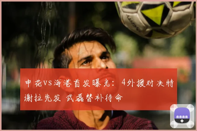 申花vs海港首发曝光:4外援对决特谢拉先发 武磊替补待命