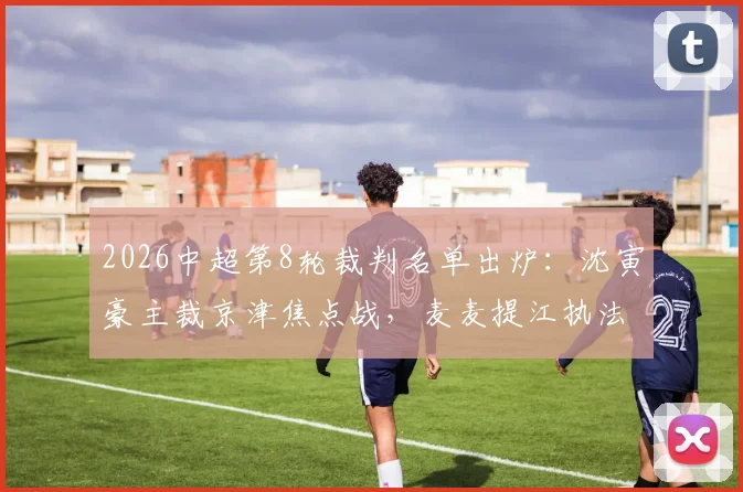 2026中超第8轮裁判名单出炉：沈寅豪主裁京津焦点战，麦麦提江执法青岛海牛对阵山东泰山