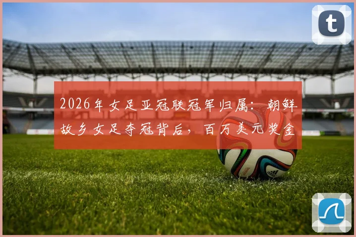 2026年女足亚冠联冠军归属：朝鲜故乡女足夺冠背后，百万美元奖金为何无法顺利带走？