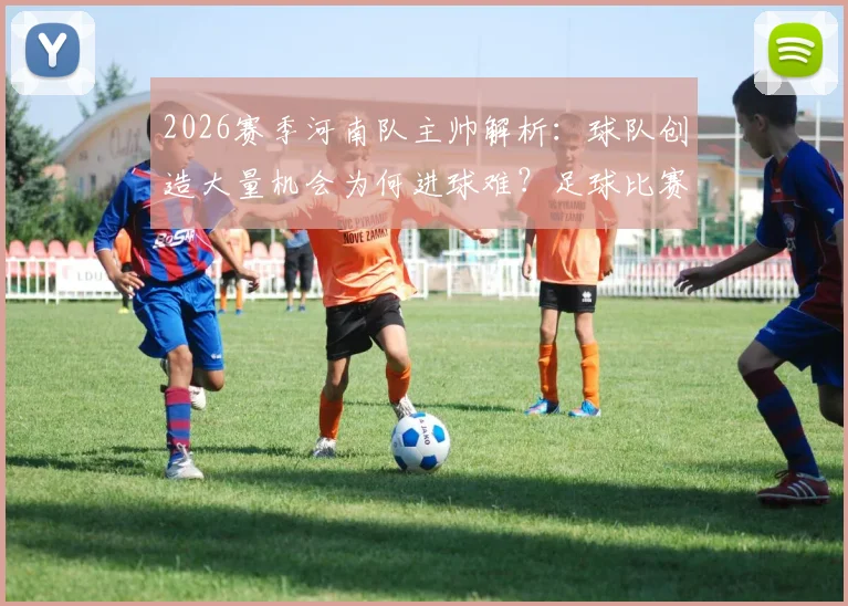 2026赛季河南队主帅解析:球队创造大量机会为何进球难?足球比赛得势不得分全剖析