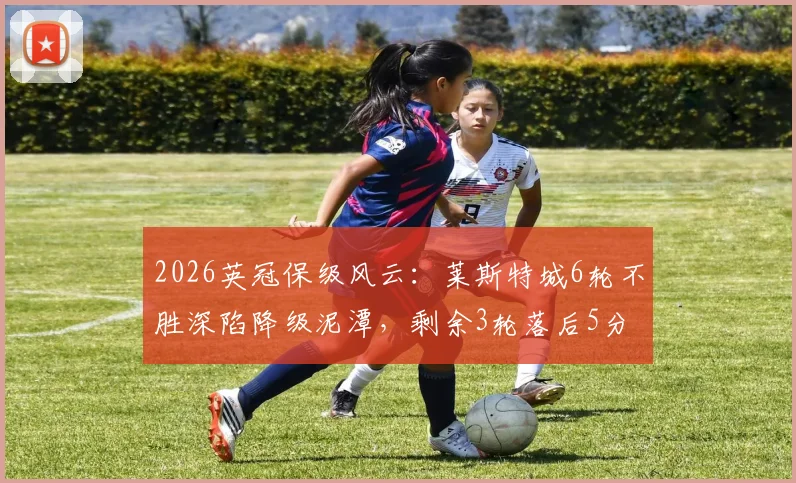 2026英冠保级风云：莱斯特城6轮不胜深陷降级泥潭，剩余3轮落后5分该如何自救？
