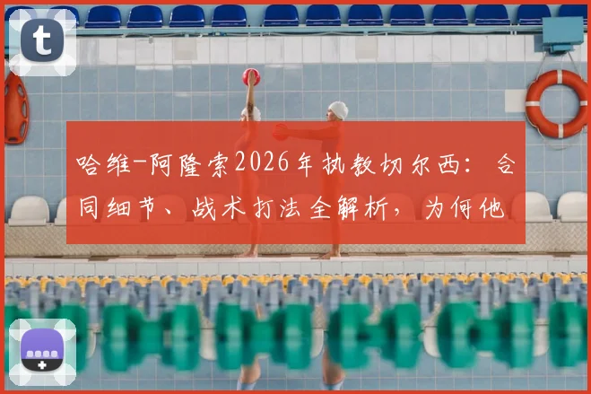 哈维-阿隆索2026年执教切尔西：合同细节、战术打法全解析，为何他称蓝军为最伟大俱乐部之一