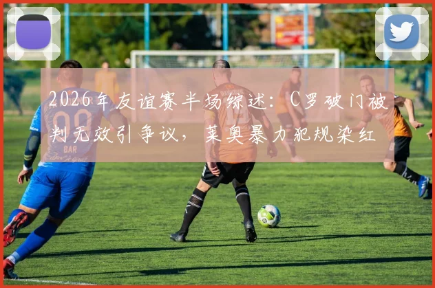 2026年友谊赛半场综述：C罗破门被判无效引争议，莱奥暴力犯规染红，葡萄牙暂平智利