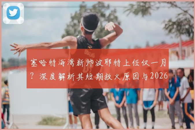 塞哈特海湾新帅波耶特上任仅一月？深度解析其短期救火原因与2026年执教国家队的终极梦想