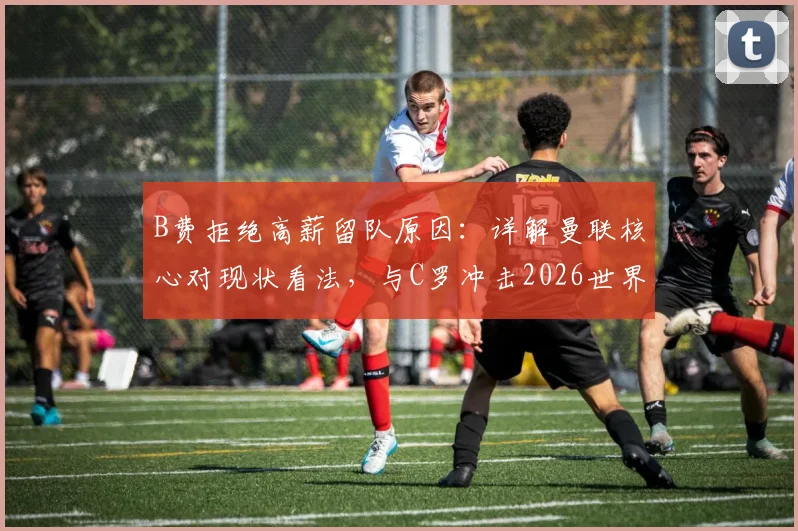 B费拒绝高薪留队原因：详解曼联核心对现状看法，与C罗冲击2026世界杯成最大动力