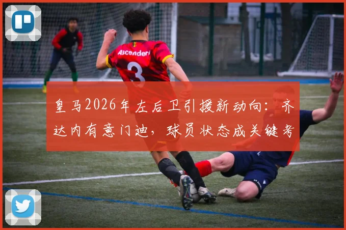 皇马2026年左后卫引援新动向：齐达内有意门迪，球员状态成关键考量因素