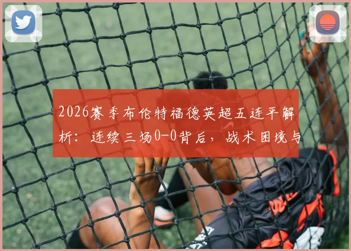 2026赛季布伦特福德英超五连平解析：连续三场0-0背后，战术困境与保级前景探讨
