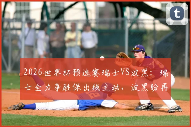 2026世界杯预选赛瑞士VS波黑：瑞士全力争胜保出线主动，波黑盼再造冷门抢分，附两队阵容战术解析