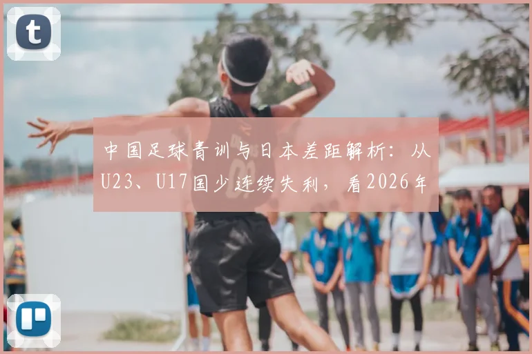 中国足球青训与日本差距解析：从U23、U17国少连续失利，看2026年及未来如何破局