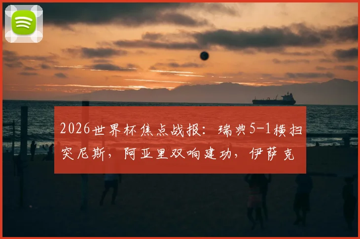 2026世界杯焦点战报：瑞典5-1横扫突尼斯，阿亚里双响建功，伊萨克独造三球全程回放