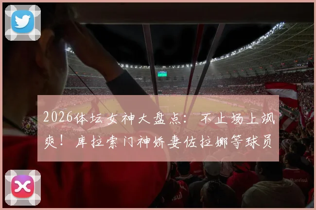 2026体坛女神大盘点：不止场上飒爽！库拉索门神娇妻佐拉娜等球员伴侣风采全览