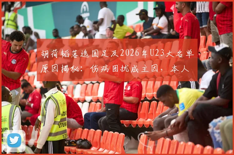 胡荷韬落选国足及2026年U23大名单原因揭秘：伤病困扰成主因，本人亲承回应详情