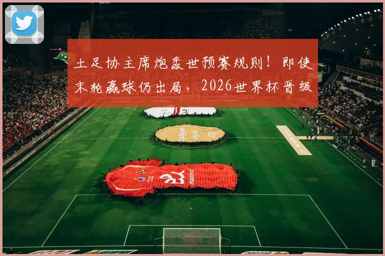 土足协主席炮轰世预赛规则！即使末轮赢球仍出局，2026世界杯晋级机制引热议