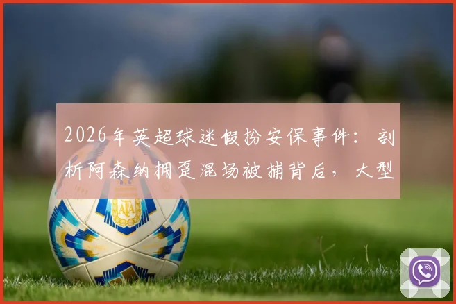 2026年英超球迷假扮安保事件：剖析阿森纳拥趸混场被捕背后，大型赛事安保管控如何升级