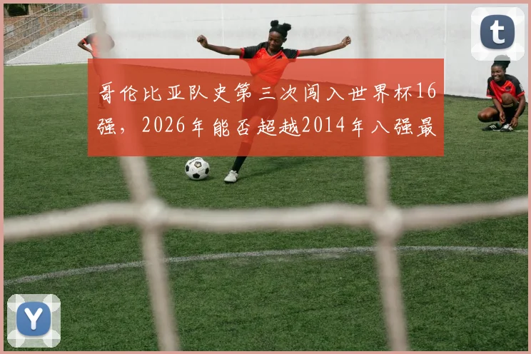 哥伦比亚队史第三次闯入世界杯16强，2026年能否超越2014年八强最佳战绩？深度回顾与前景展望