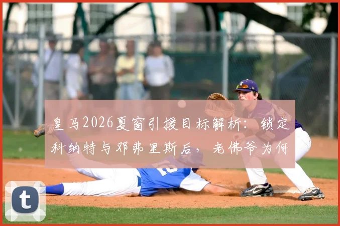 皇马2026夏窗引援目标解析:锁定科纳特与邓弗里斯后,老佛爷为何又将目光投向格瓦迪奥尔?