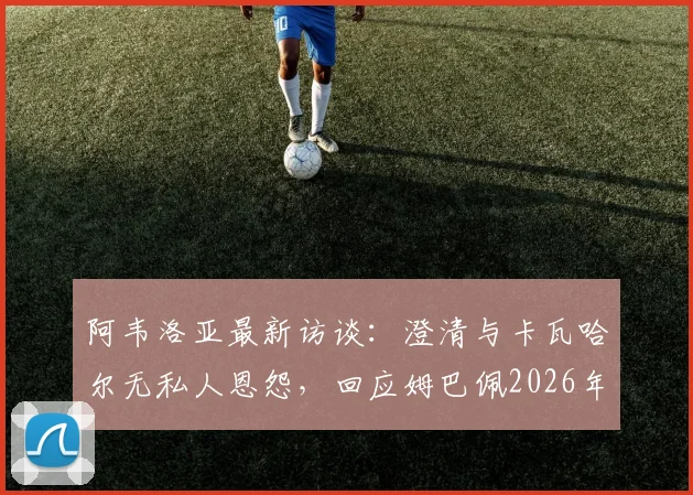 阿韦洛亚最新访谈：澄清与卡瓦哈尔无私人恩怨，回应姆巴佩2026年点赞争议