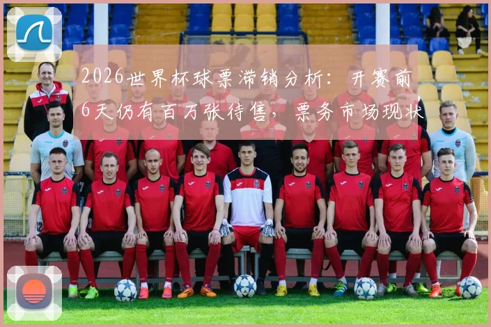 2026世界杯球票滞销分析：开赛前6天仍有百万张待售，票务市场现状解读