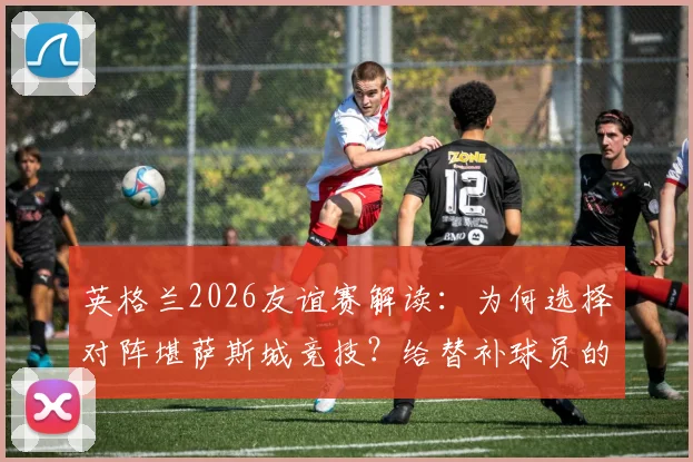 英格兰2026友谊赛解读:为何选择对阵堪萨斯城竞技?给替补球员的成长机会分析