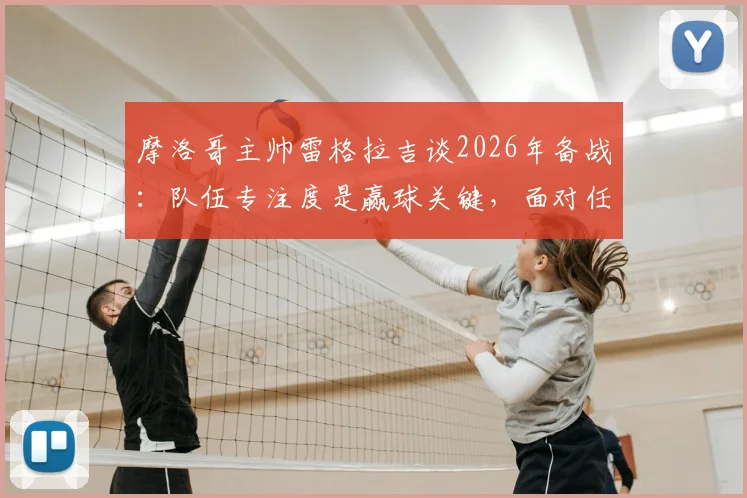 摩洛哥主帅雷格拉吉谈2026年备战：队伍专注度是赢球关键，面对任何对手我们都要争胜