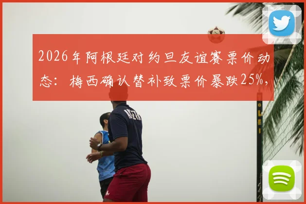 2026年阿根廷对约旦友谊赛票价动态：梅西确认替补致票价暴跌25%，深度解析球星效应对比赛市场的影响