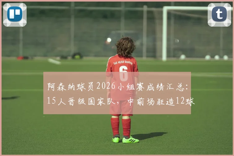 阿森纳球员2026小组赛成绩汇总：15人晋级国家队，中前场狂造12球，这3人成关键先生
