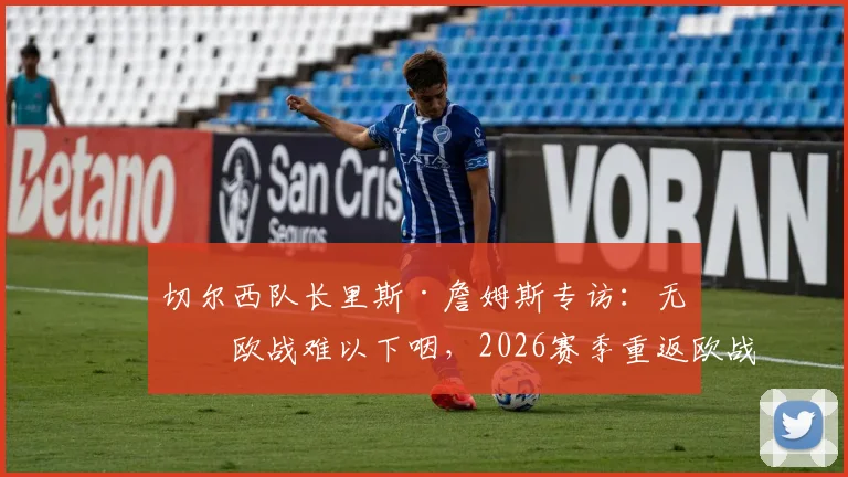 切尔西队长里斯·詹姆斯专访:无缘欧战难以下咽,2026赛季重返欧战是硬指标,解析球队未来方向