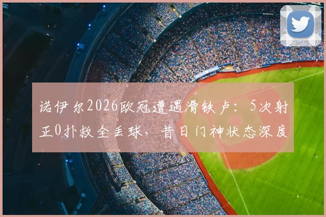 诺伊尔2026欧冠遭遇滑铁卢：5次射正0扑救全丢球，昔日门神状态深度分析